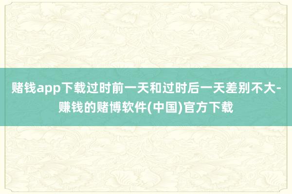赌钱app下载过时前一天和过时后一天差别不大-赚钱的赌博软件(中国)官方下载