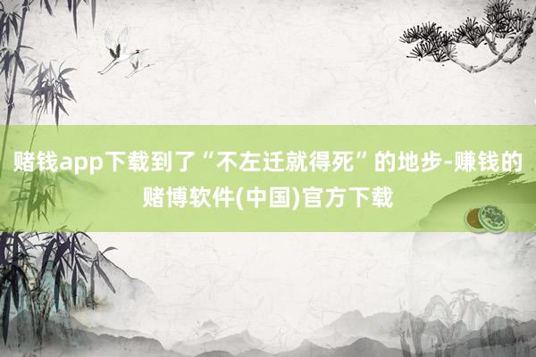 赌钱app下载到了“不左迁就得死”的地步-赚钱的赌博软件(中国)官方下载