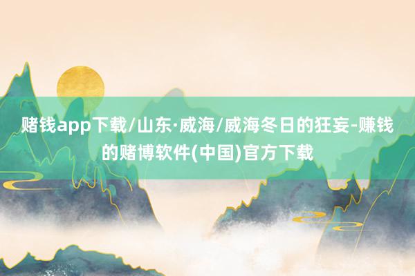 赌钱app下载/山东·威海/威海冬日的狂妄-赚钱的赌博软件(中国)官方下载
