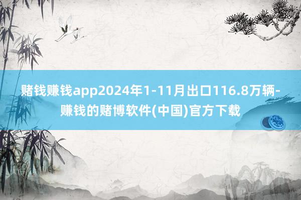 赌钱赚钱app2024年1-11月出口116.8万辆-赚钱的赌博软件(中国)官方下载