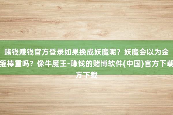 赌钱赚钱官方登录如果换成妖魔呢？妖魔会以为金箍棒重吗？像牛魔王-赚钱的赌博软件(中国)官方下载