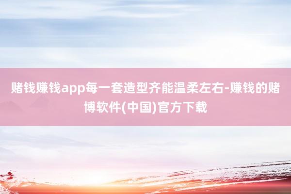 赌钱赚钱app每一套造型齐能温柔左右-赚钱的赌博软件(中国)官方下载