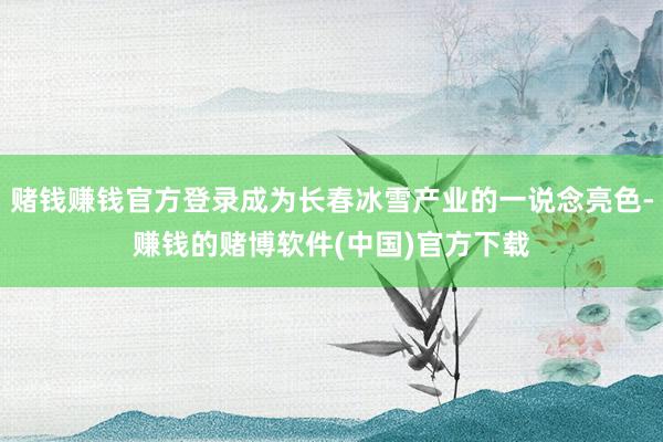 赌钱赚钱官方登录成为长春冰雪产业的一说念亮色-赚钱的赌博软件(中国)官方下载