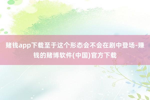 赌钱app下载至于这个形态会不会在剧中登场-赚钱的赌博软件(中国)官方下载