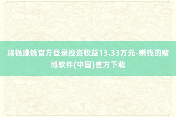 赌钱赚钱官方登录投资收益13.33万元-赚钱的赌博软件(中国)官方下载