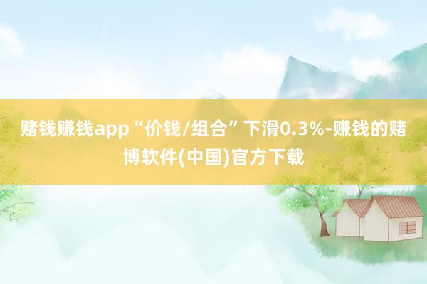 赌钱赚钱app“价钱/组合”下滑0.3%-赚钱的赌博软件(中国)官方下载
