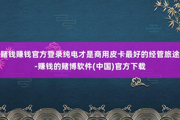 赌钱赚钱官方登录纯电才是商用皮卡最好的经管旅途-赚钱的赌博软件(中国)官方下载