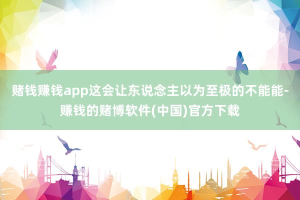 赌钱赚钱app这会让东说念主以为至极的不能能-赚钱的赌博软件(中国)官方下载