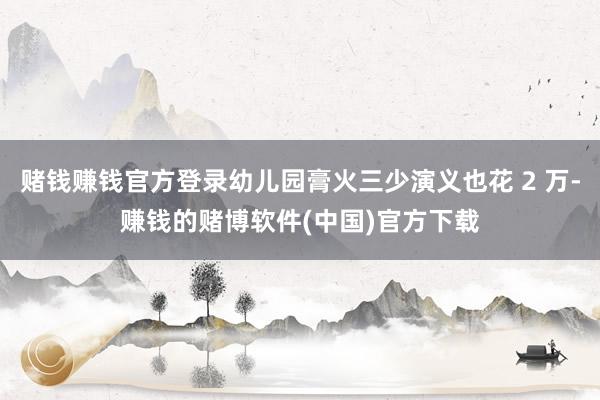 赌钱赚钱官方登录幼儿园膏火三少演义也花 2 万-赚钱的赌博软件(中国)官方下载