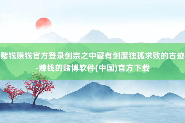赌钱赚钱官方登录剑宗之中藏有剑魔独孤求败的古迹-赚钱的赌博软件(中国)官方下载