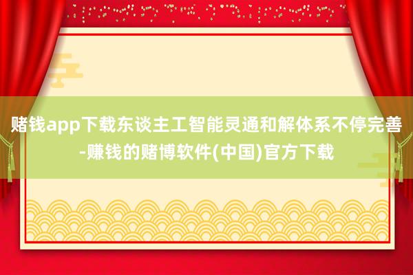 赌钱app下载东谈主工智能灵通和解体系不停完善-赚钱的赌博软件(中国)官方下载