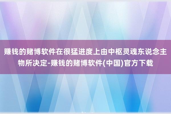 赚钱的赌博软件在很猛进度上由中枢灵魂东说念主物所决定-赚钱的赌博软件(中国)官方下载
