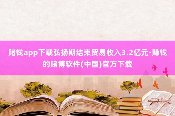 赌钱app下载弘扬期结束贸易收入3.2亿元-赚钱的赌博软件(中国)官方下载